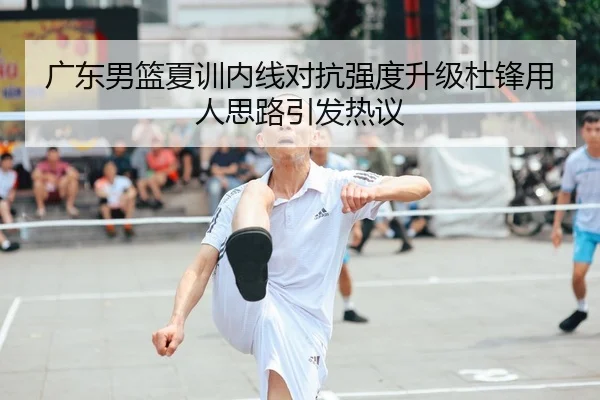 广东男篮夏训内线对抗强度升级杜锋用人思路引发热议